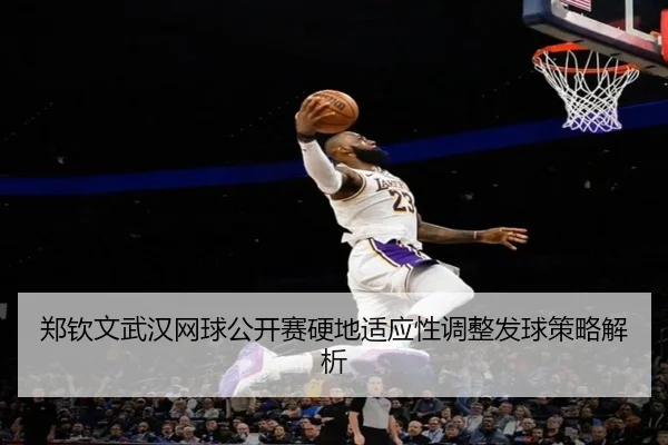 郑钦文武汉网球公开赛硬地适应性调整发球策略解析