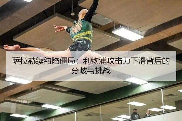 萨拉赫续约陷僵局：利物浦攻击力下滑背后的分歧与挑战