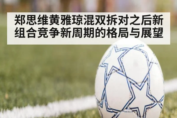 郑思维黄雅琼混双拆对之后新组合竞争新周期的格局与展望