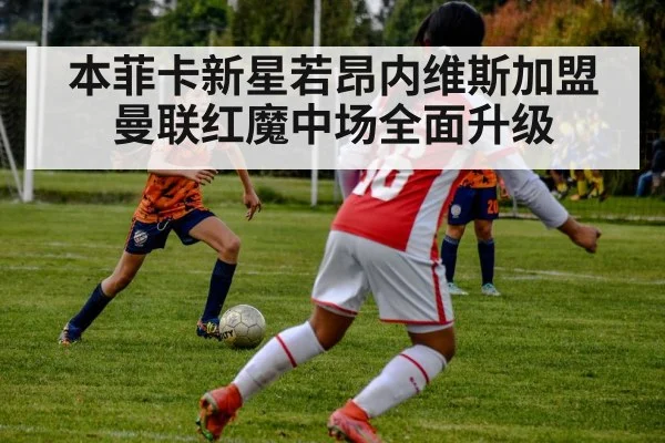 本菲卡新星若昂内维斯加盟曼联红魔中场全面升级